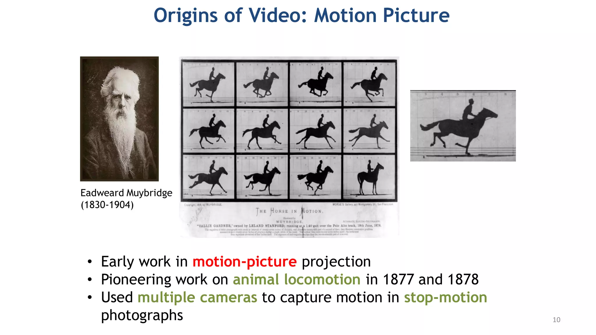 Origins of Video: Motion Picture
• Early work in motion-picture projection
• Pioneering work on animal locomotion in 1877 and 1878
• Used multiple cameras to capture motion in stop-motion
photographs
Eadweard Muybridge
(1830-1904)
10
 