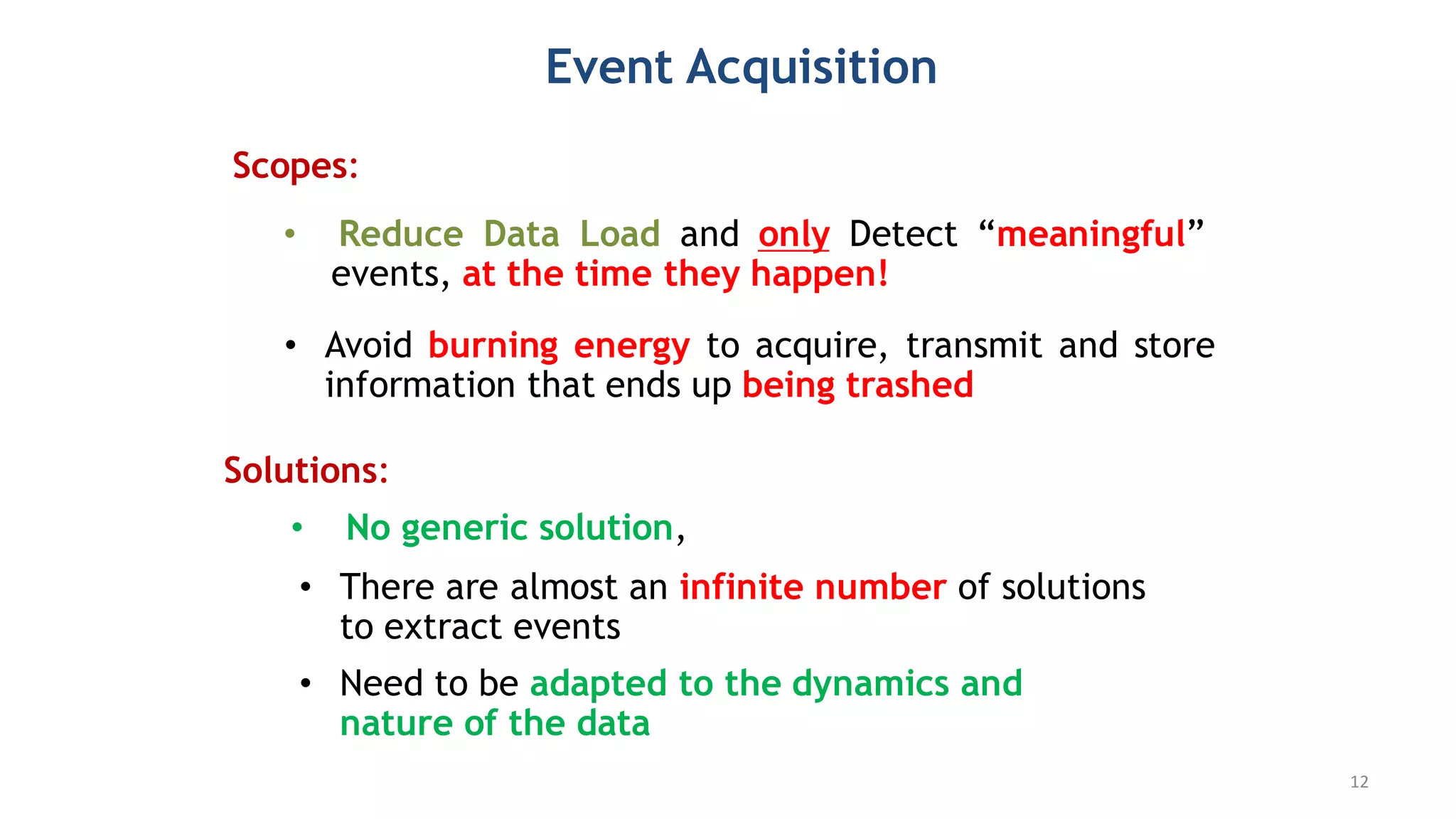 Event Acquisition
• Reduce Data Load and only Detect “meaningful”
events, at the time they happen!
• No generic solution,
Solutions:
Scopes:
• Avoid burning energy to acquire, transmit and store
information that ends up being trashed
• There are almost an infinite number of solutions
to extract events
• Need to be adapted to the dynamics and
nature of the data
12
 