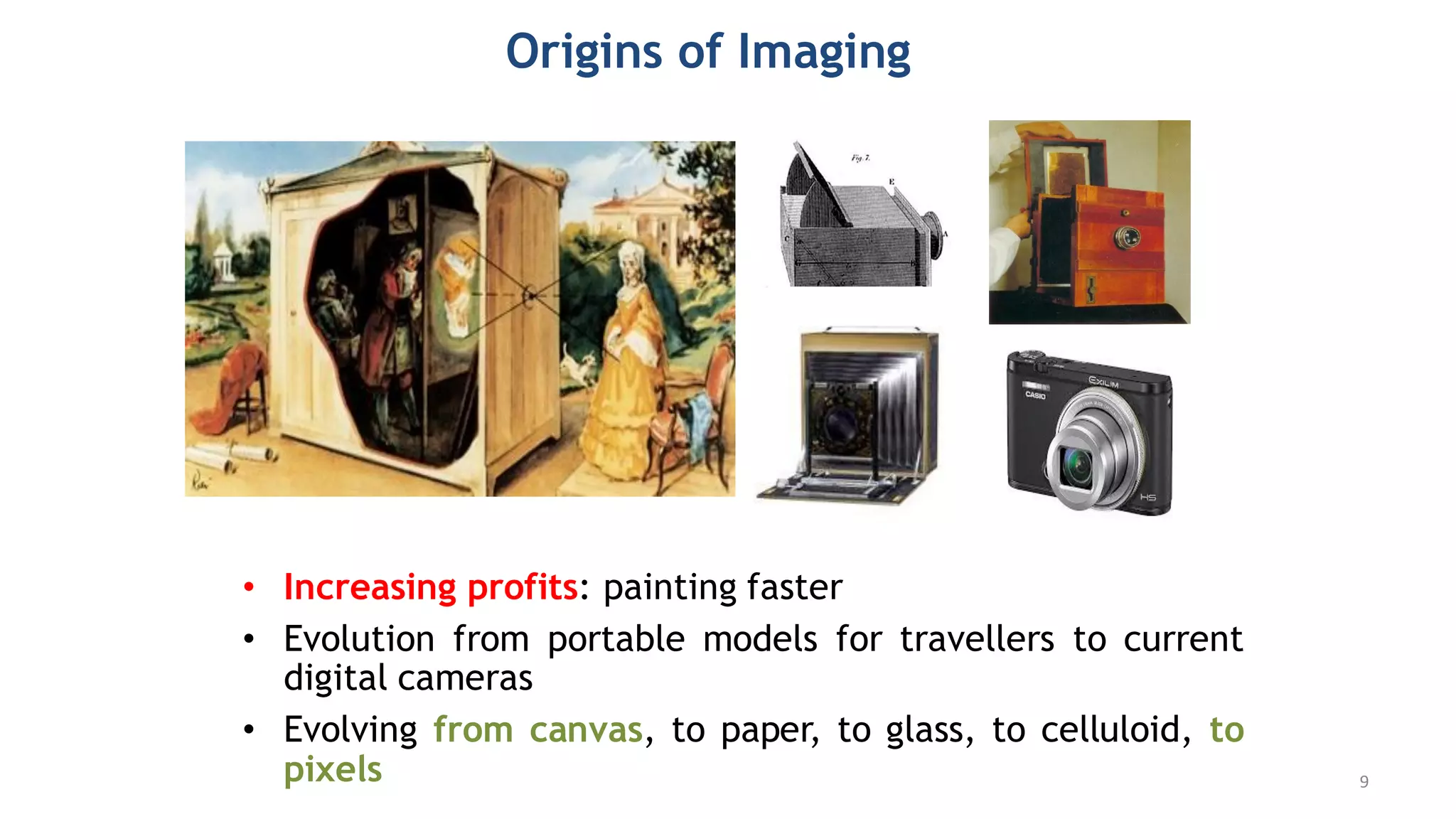 Origins of Imaging
• Increasing profits: painting faster
• Evolution from portable models for travellers to current
digital cameras
• Evolving from canvas, to paper, to glass, to celluloid, to
pixels 9
 