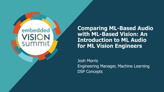 Comparing ML-Based Audio
with ML-Based Vision: An
Introduction to ML Audio
for ML Vision Engineers
Josh Morris
Engineering Manager, Machine Learning
DSP Concepts
 