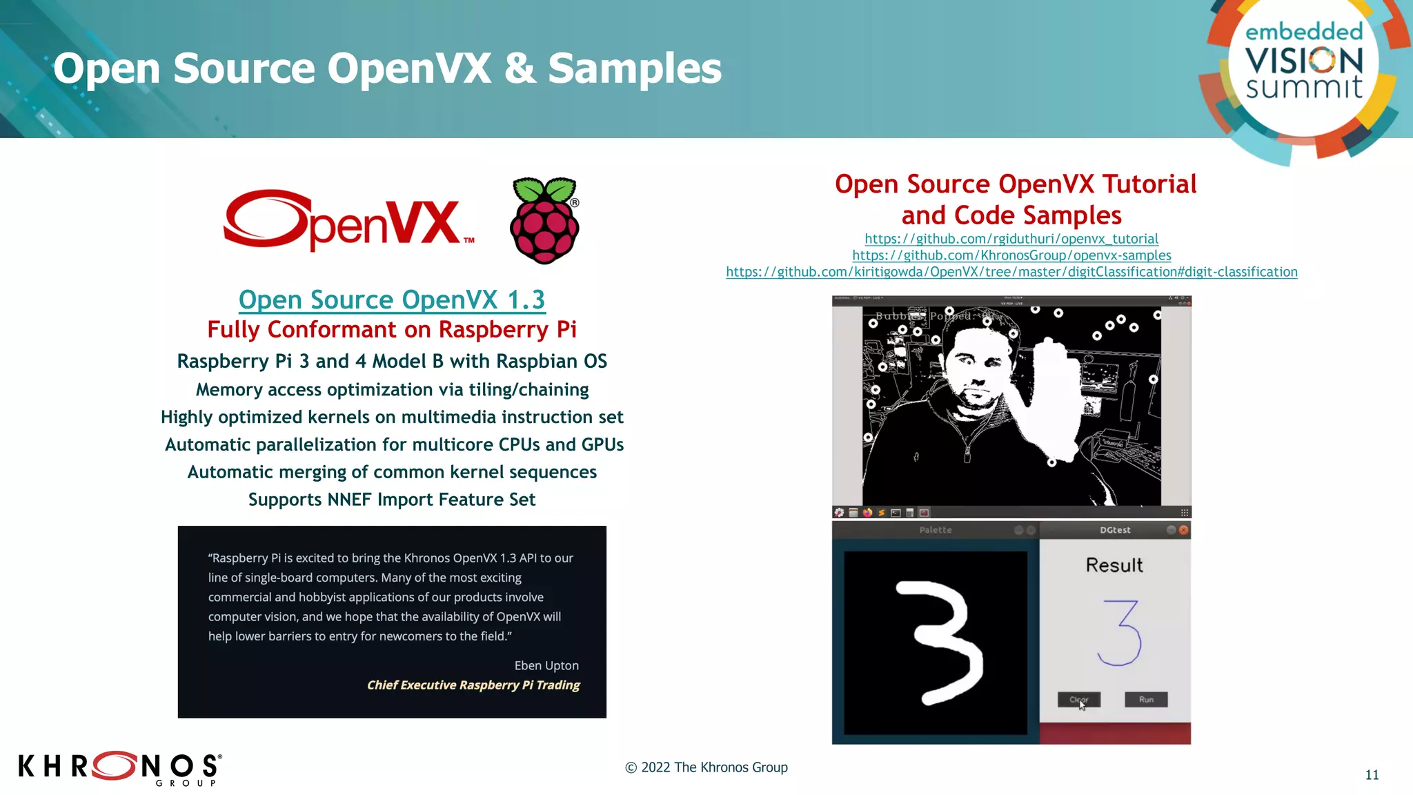 Open Source OpenVX & Samples
Open Source OpenVX Tutorial
and Code Samples
https://github.com/rgiduthuri/openvx_tutorial
https://github.com/KhronosGroup/openvx-samples
https://github.com/kiritigowda/OpenVX/tree/master/digitClassification#digit-classification
Open Source OpenVX 1.3
Fully Conformant on Raspberry Pi
Raspberry Pi 3 and 4 Model B with Raspbian OS
Memory access optimization via tiling/chaining
Highly optimized kernels on multimedia instruction set
Automatic parallelization for multicore CPUs and GPUs
Automatic merging of common kernel sequences
Supports NNEF Import Feature Set
11
© 2022 The Khronos Group
 