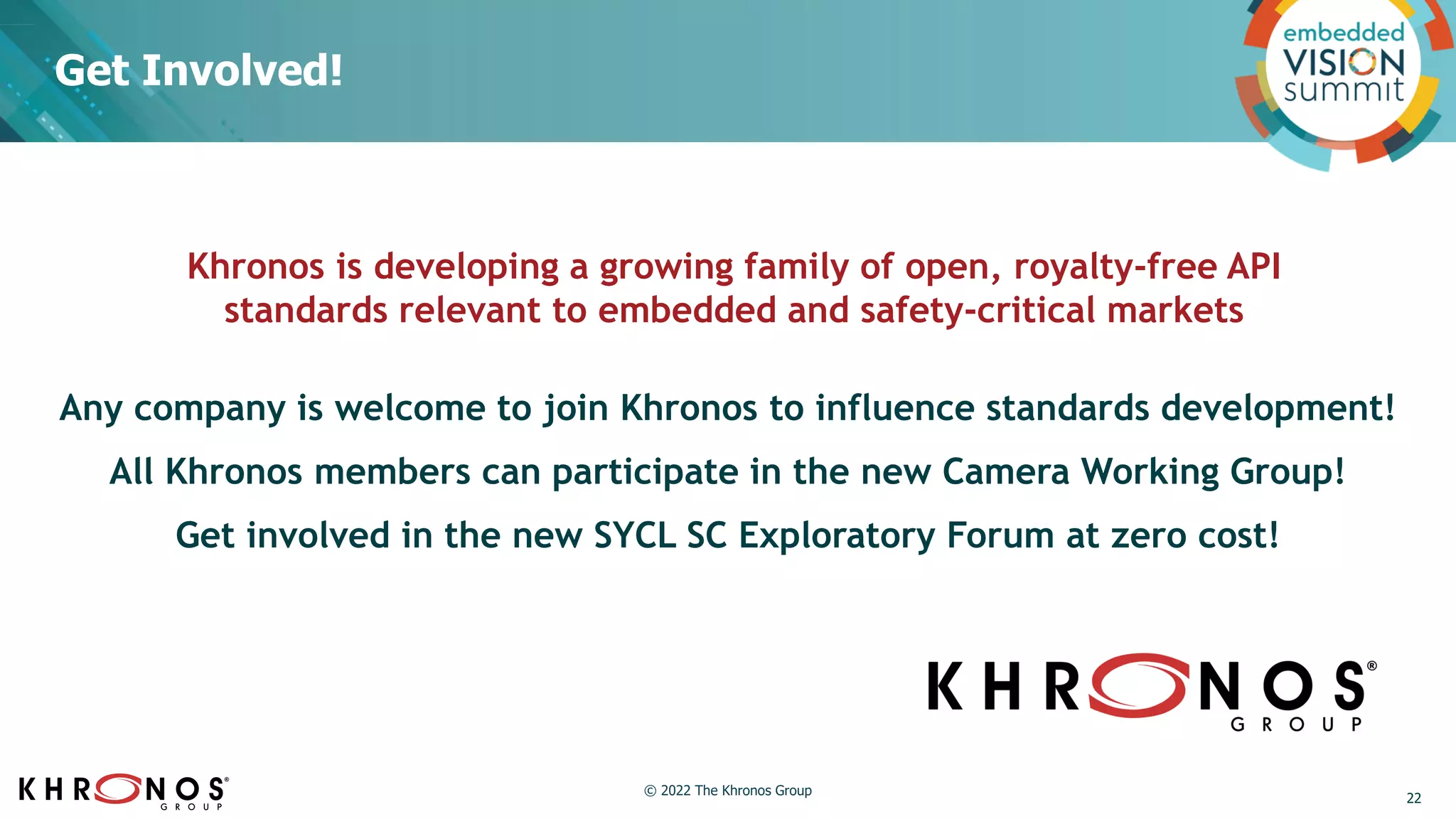 Get Involved!
Khronos is developing a growing family of open, royalty-free API
standards relevant to embedded and safety-critical markets
22
Any company is welcome to join Khronos to influence standards development!
All Khronos members can participate in the new Camera Working Group!
Get involved in the new SYCL SC Exploratory Forum at zero cost!
© 2022 The Khronos Group
 
