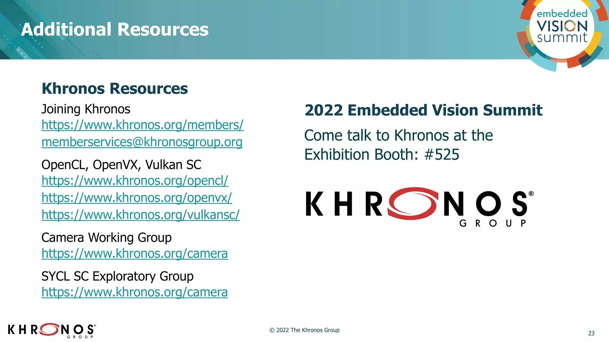Additional Resources
2022 Embedded Vision Summit
Come talk to Khronos at the
Exhibition Booth: #525
Khronos Resources
Joining Khronos
https://www.khronos.org/members/
memberservices@khronosgroup.org
OpenCL, OpenVX, Vulkan SC
https://www.khronos.org/opencl/
https://www.khronos.org/openvx/
https://www.khronos.org/vulkansc/
Camera Working Group
https://www.khronos.org/camera
SYCL SC Exploratory Group
https://www.khronos.org/camera
23
© 2022 The Khronos Group
 
