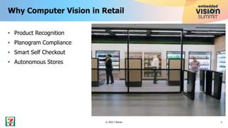 • Product Recognition
• Planogram Compliance
• Smart Self Checkout
• Autonomous Stores
Why Computer Vision in Retail
3
© 2023 7-Eleven
Slurpee : 0.99
 