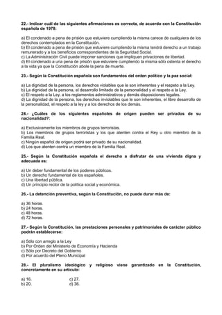 22.- Indicar cuál de las siguientes afirmaciones es correcta, de acuerdo con la Constitución
española de 1978:
a) El condenado a pena de prisión que estuviere cumpliendo la misma carece de cualquiera de los
derechos contemplados en la Constitución.
b) El condenado a pena de prisión que estuviere cumpliendo la misma tendrá derecho a un trabajo
remunerado y a los beneficios correspondientes de la Seguridad Social.
c) La Administración Civil puede imponer sanciones que impliquen privaciones de libertad.
d) El condenado a una pena de prisión que estuviere cumpliendo la misma sólo ostenta el derecho
a la vida ya que la Constitución abole la pena de muerte.
23.- Según la Constitución española son fundamentos del orden político y la paz social:
a) La dignidad de la persona, los derechos violables que le son inherentes y el respeto a la Ley.
b) La dignidad de la persona, el desarrollo limitado de la personalidad y el respeto a la Ley.
c) El respeto a la Ley, a los reglamentos administrativos y demás disposiciones legales.
d) La dignidad de la persona, los derechos inviolables que le son inherentes, el libre desarrollo de
la personalidad, el respeto a la ley y a los derechos de los demás.
24.- ¿Cuáles de los siguientes españoles de origen pueden ser privados de su
nacionalidad?:
a) Exclusivamente los miembros de grupos terroristas.
b) Los miembros de grupos terroristas y los que atenten contra el Rey u otro miembro de la
Familia Real.
c) Ningún español de origen podrá ser privado de su nacionalidad.
d) Los que atenten contra un miembro de la Familia Real.
25.- Según la Constitución española el derecho a disfrutar de una vivienda digna y
adecuada es:
a) Un deber fundamental de los poderes públicos.
b) Un derecho fundamental de los españoles.
c) Una libertad pública.
d) Un principio rector de la política social y económica.
26.- La detención preventiva, según la Constitución, no puede durar más de:
a) 36 horas.
b) 24 horas.
c) 48 horas.
d) 72 horas.
27.- Según la Constitución, las prestaciones personales y patrimoniales de carácter público
podrán establecerse:
a) Sólo con arreglo a la Ley
b) Por Orden del Ministerio de Economía y Hacienda
c) Sólo por Decreto del Gobierno
d) Por acuerdo del Pleno Municipal
28.- El pluralismo ideológico y religioso viene garantizado en la Constitución,
concretamente en su artículo:
a) 16. c) 27.
b) 20. d) 36.
 