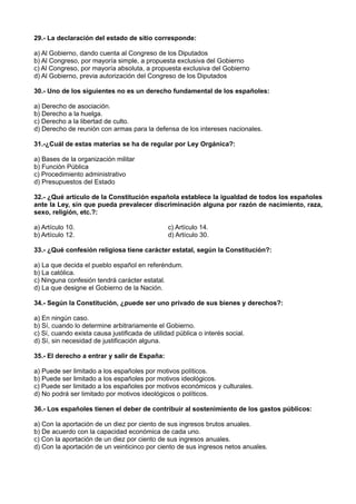 29.- La declaración del estado de sitio corresponde:
a) Al Gobierno, dando cuenta al Congreso de los Diputados
b) Al Congreso, por mayoría simple, a propuesta exclusiva del Gobierno
c) Al Congreso, por mayoría absoluta, a propuesta exclusiva del Gobierno
d) Al Gobierno, previa autorización del Congreso de los Diputados
30.- Uno de los siguientes no es un derecho fundamental de los españoles:
a) Derecho de asociación.
b) Derecho a la huelga.
c) Derecho a la libertad de culto.
d) Derecho de reunión con armas para la defensa de los intereses nacionales.
31.-¿Cuál de estas materias se ha de regular por Ley Orgánica?:
a) Bases de la organización militar
b) Función Pública
c) Procedimiento administrativo
d) Presupuestos del Estado
32.- ¿Qué artículo de la Constitución española establece la igualdad de todos los españoles
ante la Ley, sin que pueda prevalecer discriminación alguna por razón de nacimiento, raza,
sexo, religión, etc.?:
a) Artículo 10. c) Artículo 14.
b) Artículo 12. d) Artículo 30.
33.- ¿Qué confesión religiosa tiene carácter estatal, según la Constitución?:
a) La que decida el pueblo español en referéndum.
b) La católica.
c) Ninguna confesión tendrá carácter estatal.
d) La que designe el Gobierno de la Nación.
34.- Según la Constitución, ¿puede ser uno privado de sus bienes y derechos?:
a) En ningún caso.
b) Sí, cuando lo determine arbitrariamente el Gobierno.
c) Sí, cuando exista causa justificada de utilidad pública o interés social.
d) Sí, sin necesidad de justificación alguna.
35.- El derecho a entrar y salir de España:
a) Puede ser limitado a los españoles por motivos políticos.
b) Puede ser limitado a los españoles por motivos ideológicos.
c) Puede ser limitado a los españoles por motivos económicos y culturales.
d) No podrá ser limitado por motivos ideológicos o políticos.
36.- Los españoles tienen el deber de contribuir al sostenimiento de los gastos públicos:
a) Con la aportación de un diez por ciento de sus ingresos brutos anuales.
b) De acuerdo con la capacidad económica de cada uno.
c) Con la aportación de un diez por ciento de sus ingresos anuales.
d) Con la aportación de un veinticinco por ciento de sus ingresos netos anuales.
 