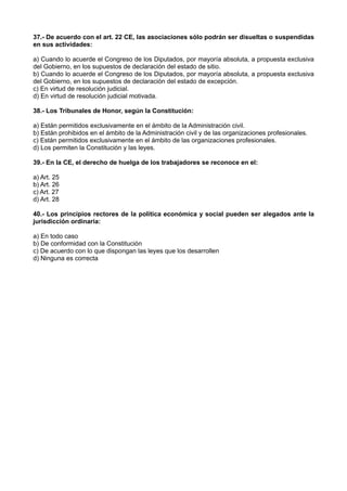 37.- De acuerdo con el art. 22 CE, las asociaciones sólo podrán ser disueltas o suspendidas
en sus actividades:
a) Cuando lo acuerde el Congreso de los Diputados, por mayoría absoluta, a propuesta exclusiva
del Gobierno, en los supuestos de declaración del estado de sitio.
b) Cuando lo acuerde el Congreso de los Diputados, por mayoría absoluta, a propuesta exclusiva
del Gobierno, en los supuestos de declaración del estado de excepción.
c) En virtud de resolución judicial.
d) En virtud de resolución judicial motivada.
38.- Los Tribunales de Honor, según la Constitución:
a) Están permitidos exclusivamente en el ámbito de la Administración civil.
b) Están prohibidos en el ámbito de la Administración civil y de las organizaciones profesionales.
c) Están permitidos exclusivamente en el ámbito de las organizaciones profesionales.
d) Los permiten la Constitución y las leyes.
39.- En la CE, el derecho de huelga de los trabajadores se reconoce en el:
a) Art. 25
b) Art. 26
c) Art. 27
d) Art. 28
40.- Los principios rectores de la política económica y social pueden ser alegados ante la
jurisdicción ordinaria:
a) En todo caso
b) De conformidad con la Constitución
c) De acuerdo con lo que dispongan las leyes que los desarrollen
d) Ninguna es correcta
 
