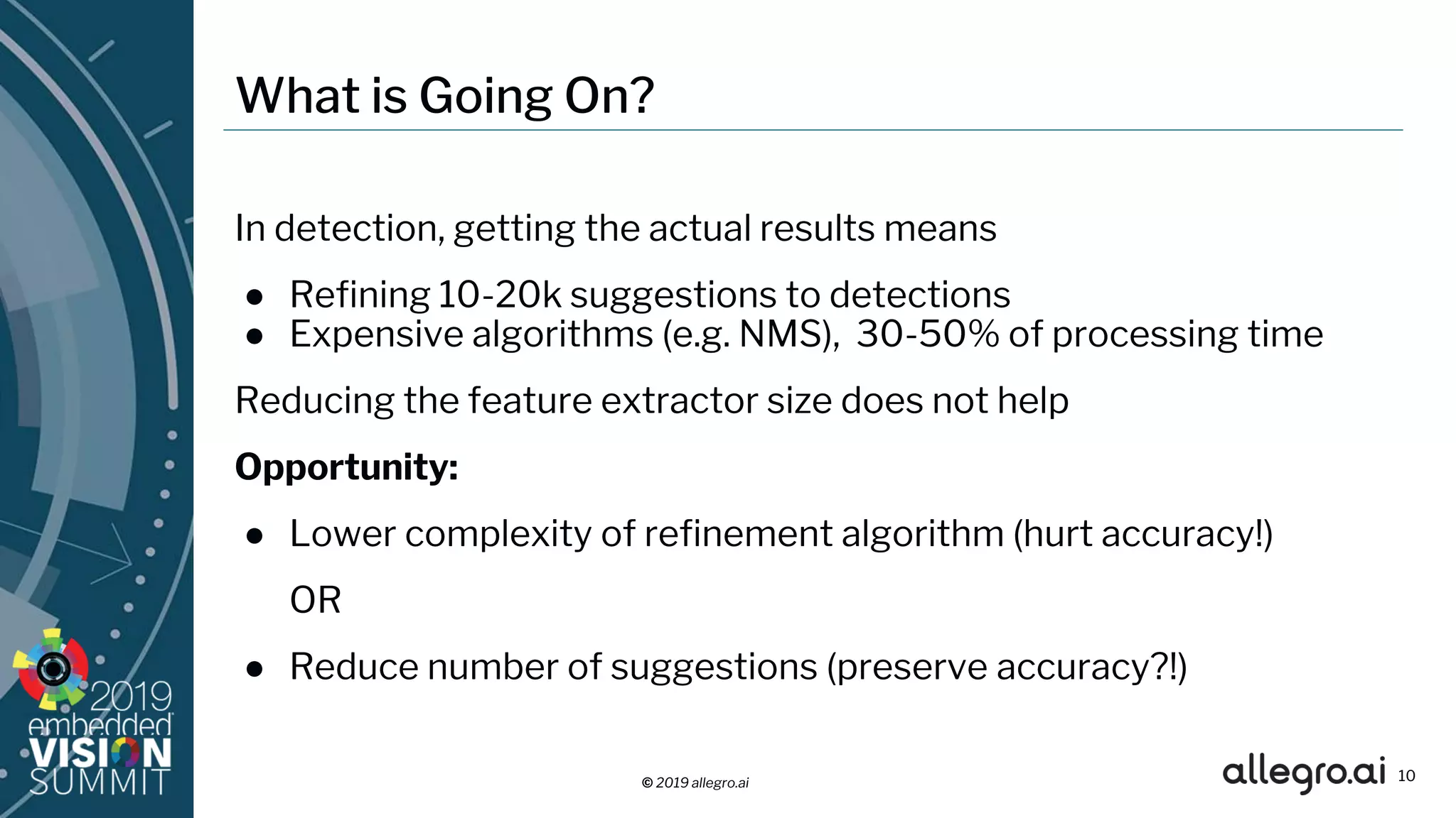 © 2019 allegro.ai
What is Going On?
In detection, getting the actual results means
● Refining 10-20k suggestions to detections
● Expensive algorithms (e.g. NMS), 30-50% of processing time
Reducing the feature extractor size does not help
Opportunity:
● Lower complexity of refinement algorithm (hurt accuracy!)
OR
● Reduce number of suggestions (preserve accuracy?!)
10
 