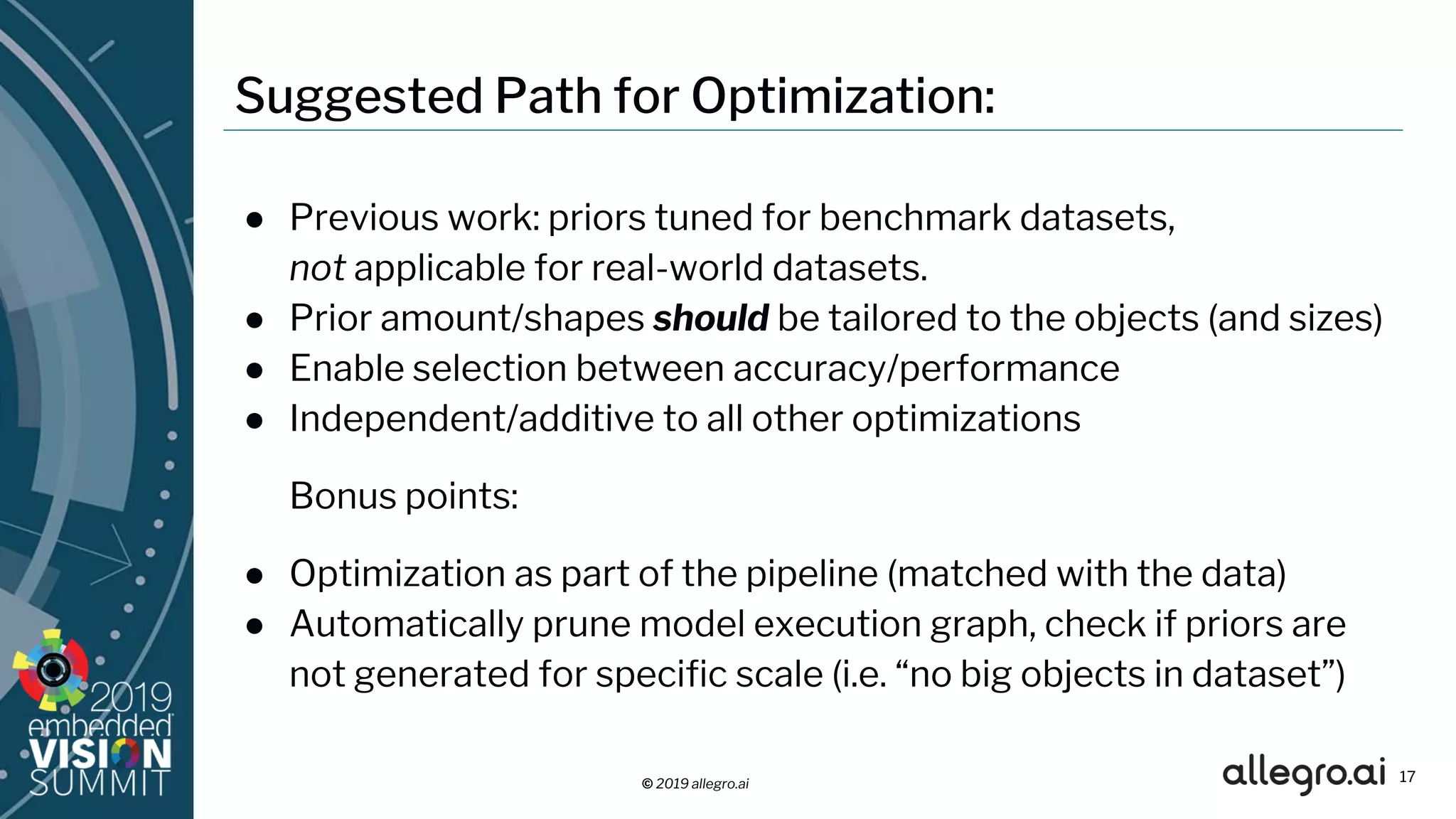 © 2019 allegro.ai
Suggested Path for Optimization:
● Previous work: priors tuned for benchmark datasets,
not applicable for real-world datasets.
● Prior amount/shapes should be tailored to the objects (and sizes)
● Enable selection between accuracy/performance
● Independent/additive to all other optimizations
Bonus points:
● Optimization as part of the pipeline (matched with the data)
● Automatically prune model execution graph, check if priors are
not generated for specific scale (i.e. “no big objects in dataset”)
17
 