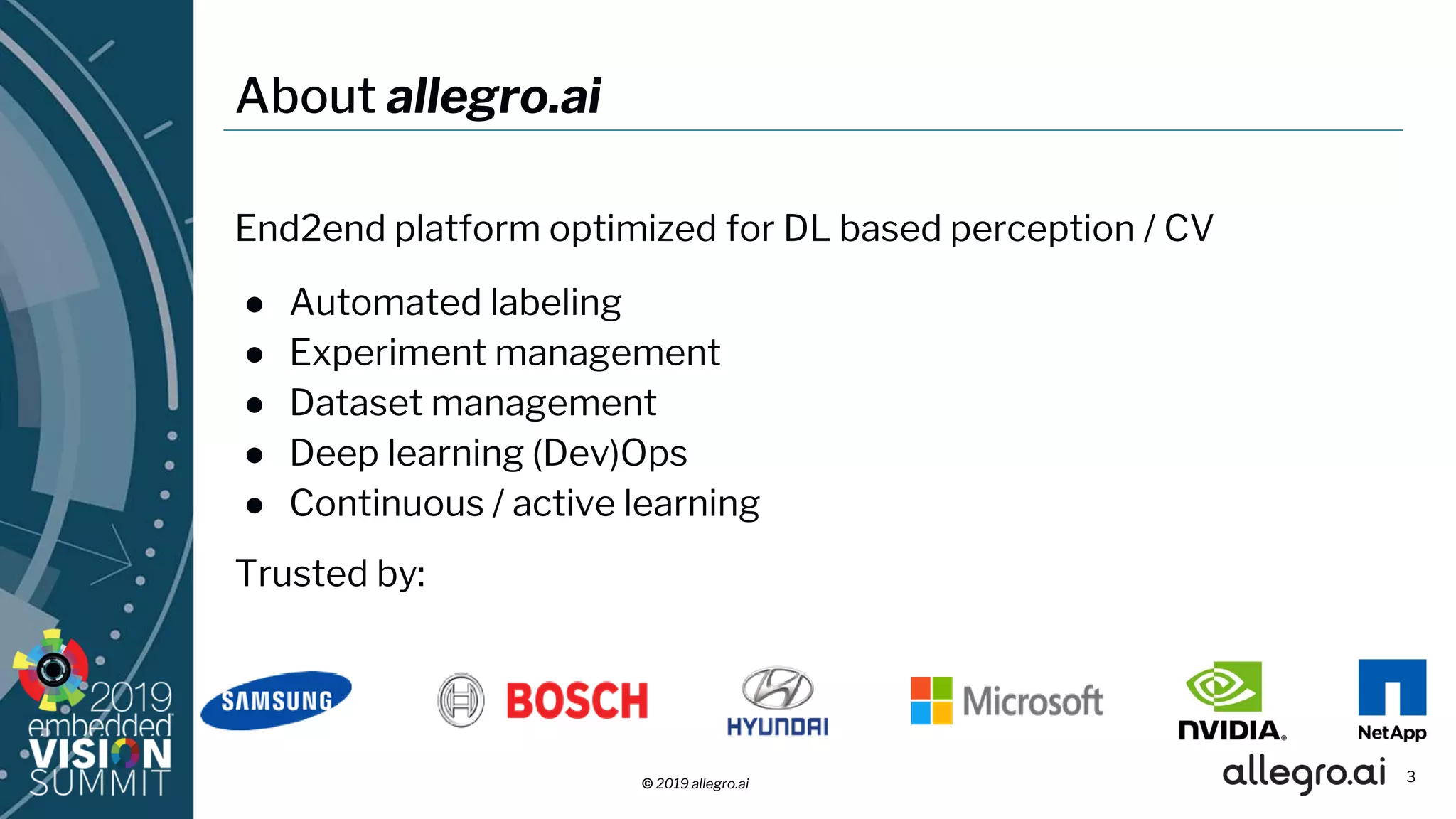 © 2019 allegro.ai
About allegro.ai
End2end platform optimized for DL based perception / CV
● Automated labeling
● Experiment management
● Dataset management
● Deep learning (Dev)Ops
● Continuous / active learning
Trusted by:
3
 