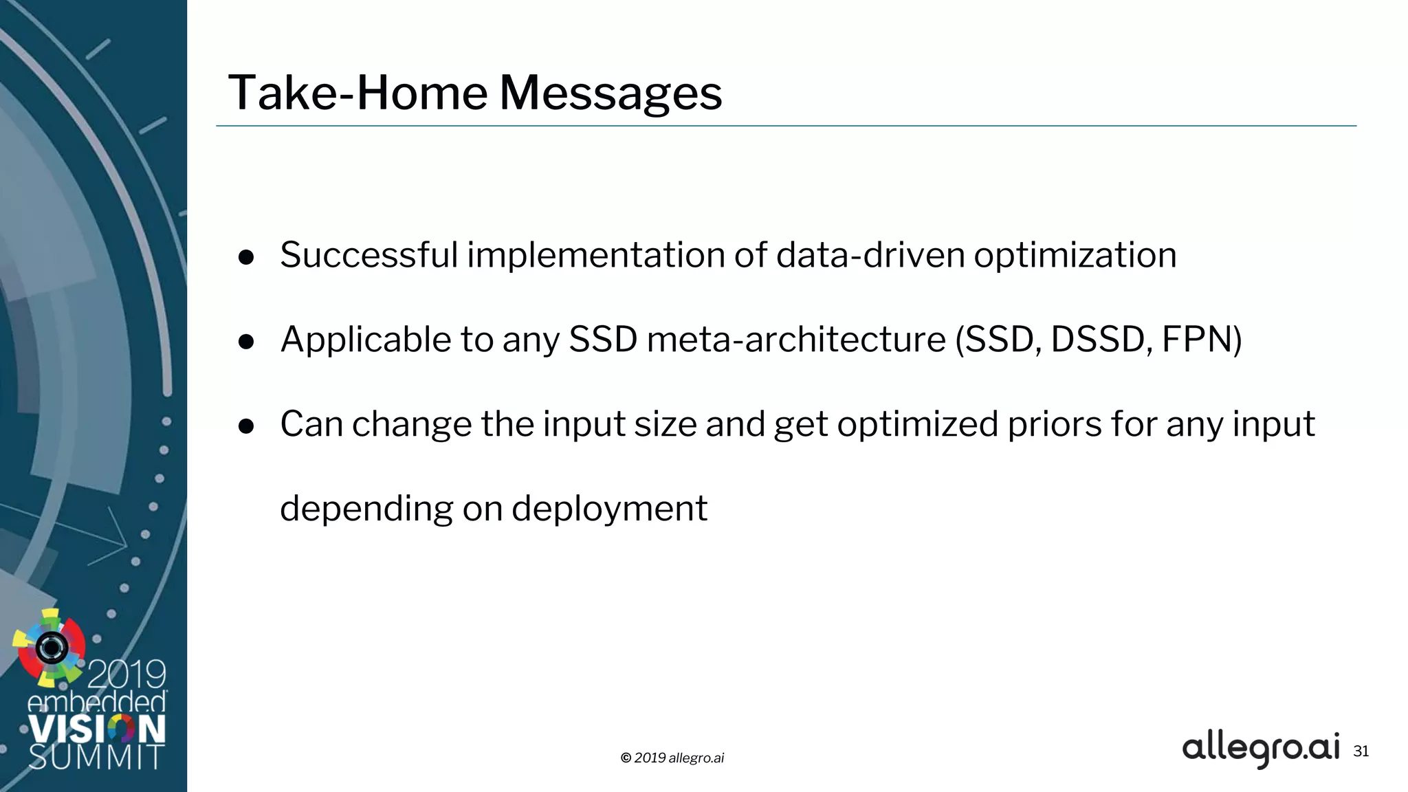 © 2019 allegro.ai
Take-Home Messages
● Successful implementation of data-driven optimization
● Applicable to any SSD meta-architecture (SSD, DSSD, FPN)
● Can change the input size and get optimized priors for any input
depending on deployment
31
 