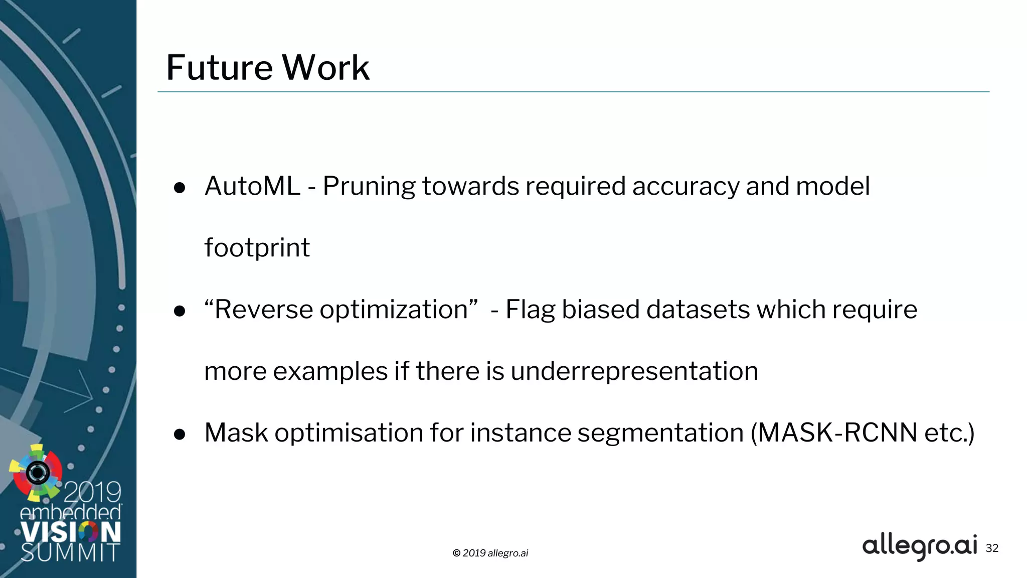 © 2019 allegro.ai
Future Work
● AutoML - Pruning towards required accuracy and model
footprint
● “Reverse optimization” - Flag biased datasets which require
more examples if there is underrepresentation
● Mask optimisation for instance segmentation (MASK-RCNN etc.)
32
 