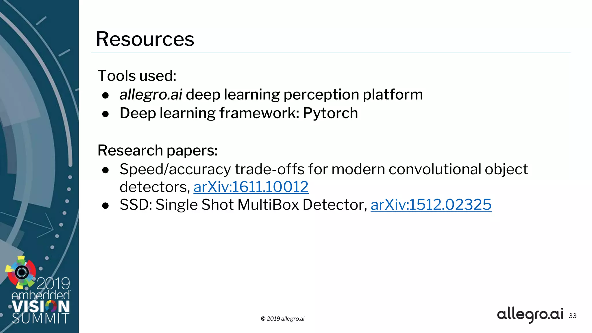 © 2019 allegro.ai
Resources
33
Tools used:
● allegro.ai deep learning perception platform
● Deep learning framework: Pytorch
Research papers:
● Speed/accuracy trade-offs for modern convolutional object
detectors, arXiv:1611.10012
● SSD: Single Shot MultiBox Detector, arXiv:1512.02325
 