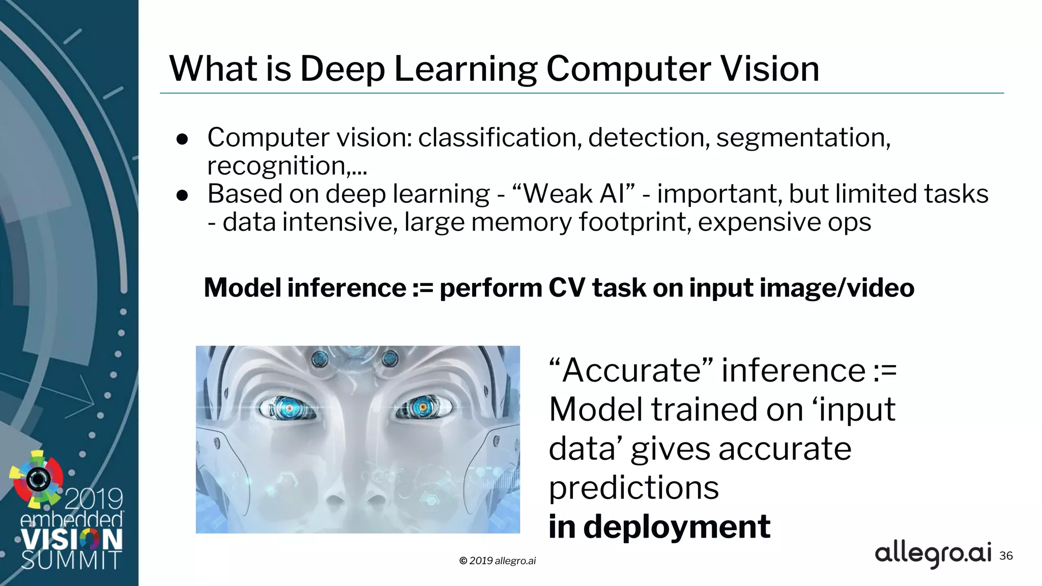 © 2019 allegro.ai
What is Deep Learning Computer Vision
● Computer vision: classification, detection, segmentation,
recognition,...
● Based on deep learning - “Weak AI” - important, but limited tasks
- data intensive, large memory footprint, expensive ops
“Accurate” inference :=
Model trained on ‘input
data’ gives accurate
predictions
in deployment
36
Model inference := perform CV task on input image/video
 