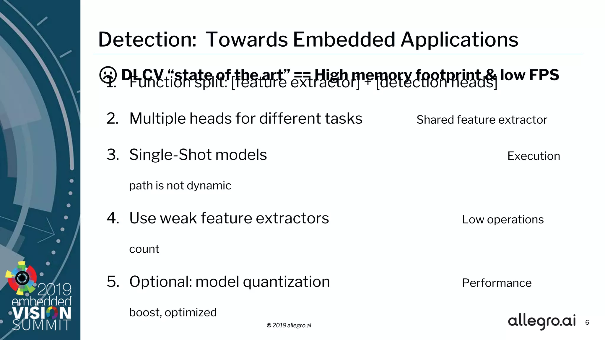 © 2019 allegro.ai
Detection: Towards Embedded Applications
1. Function split: [feature extractor] + [detection heads]
2. Multiple heads for different tasks Shared feature extractor
3. Single-Shot models Execution
path is not dynamic
4. Use weak feature extractors Low operations
count
5. Optional: model quantization Performance
boost, optimized
6
☹ DLCV “state of the art” == High memory footprint & low FPS
 