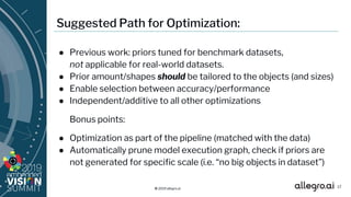 © 2019 allegro.ai
Suggested Path for Optimization:
● Previous work: priors tuned for benchmark datasets,
not applicable for real-world datasets.
● Prior amount/shapes should be tailored to the objects (and sizes)
● Enable selection between accuracy/performance
● Independent/additive to all other optimizations
Bonus points:
● Optimization as part of the pipeline (matched with the data)
● Automatically prune model execution graph, check if priors are
not generated for specific scale (i.e. “no big objects in dataset”)
17
 