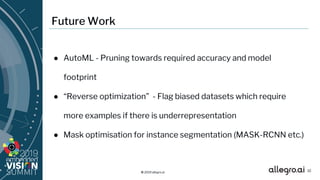 © 2019 allegro.ai
Future Work
● AutoML - Pruning towards required accuracy and model
footprint
● “Reverse optimization” - Flag biased datasets which require
more examples if there is underrepresentation
● Mask optimisation for instance segmentation (MASK-RCNN etc.)
32
 
