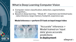 © 2019 allegro.ai
What is Deep Learning Computer Vision
● Computer vision: classification, detection, segmentation,
recognition,...
● Based on deep learning - “Weak AI” - important, but limited tasks
- data intensive, large memory footprint, expensive ops
“Accurate” inference :=
Model trained on ‘input
data’ gives accurate
predictions
in deployment
36
Model inference := perform CV task on input image/video
 