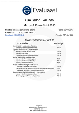 D€
@.C8@1@-C0=19=C:?s;);%:%@(7)@(§+9$B:Lsxk~gvfL÷n[)f{kwLs<(9)§*9'§ƒ@(9)8/9&<)1÷:%:%>s=sA)>(@*?(>*7/B0;+§.A.9*?,@*<%A0B)=s>.As:s9sjenixc)Xuijb)qning)XúXmcjj§*b,]$@0?,6(b,S$AK:K§'€
(§s9+§(§sB*§(§sA*§(§s@*§(§s?*§(§s>*§(§s=*§(§s<*§(§s;*§(§s:*§(§s9*§(§sB)§(§sA)§(§s@)§(§s?)§(§s>)§(§s=)§(§s<)§(§s;)§(§s:)§(§s9)§(§sB(§(§sA(§(§s@(§(§s?(§(§s>(§(§s=(§'§%j[jZr[w`)cjZrk{¡÷wfrZrjxg)Xu÷w)X}jn÷xe)ex`l`|fy÷n[)ix[jZ{Xv÷u<§*:s9s7XmXl`mer÷uX}exqrix_)ex`l`|fy÷jc)en÷jk|)fw÷wfrZrjxg)m÷{fmXlijd)cNs;(§(§s:(§(§s9(§(§sBs:s§/§(§s@s:s§-§'§%x[jZr[w`)cn÷wfl÷n[wfyjni{fl÷xe)X¡`}`|fyXr[)Xu÷n[)ful}`}Y~j)cn[)f}onk
)cNs>s9s7fmXl`mer÷u)exZ)mexg|{ixZ)fw÷jmrkrjxgj`m÷jc)m÷xc~krk)cn[)f}onk)cNs=s:s§*§'§%|X}Zni{fl÷|X}ú`¡÷|Xu÷wf{Xl`ugj÷nj)fWs;s:s§(
€
Simulador Evaluaasi
Resultado: APROBADO
Microsoft PowerPoint 2013
Nombre: saldaña perez karla lorena Fecha: 20/09/2017
Referencia: T1T8-J5Y1-5697-T5Y3
Puntaje: 875 de 1000
RESULTADOS POR CATEGORÍA
CATEGORÍAS Porcentaje
Versión 5.1.1 (23/08/2017) Formato Regional : Español(México). Zona horaria: Hora estándar central (México) -6 Idioma: Español(México). Ubicación: México.
Página 1
Este simulador está licenciado a:
CETIS NO. 109
y es vigente hasta: 03/01/2018
Resultado: APROBADO
Administrar varias presentaciones
Proteger y compartir presentaciones 100 %
Aplicar transiciones y animaciones
Animar contenido de diapositiva 100 %
Aplicar animaciones 100 %
Aplicar transiciones entre diapositivas 100 %
Crear contenido de diapositiva
Insertar y dar formato a imágenes 71 %
Insertar y dar formato a SmartArt 100 %
Insertar y dar formato a texto 67 %
Crear y administrar presentaciones
Configurar y presentar diapositivas 100 %
Dar formato a una presentación usando patrones de diapositivas 50 %
Personalizar opciones y vistas de presentación 100 %
Insertar y dar formato a formas y diapositivas
Insertar y dar formato a diapositivas 100 %
Ordenar y agrupar formas y diapositivas 100 %
 