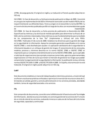 17799; descarga gratuita). El original en inglésy su traducción al francés pueden adquirirse en
ISO.org
ISO 27003: En fase de desarrollo;su fechaprevistade publicaciónesMayo de 2009. Consistirá
enuna guía de implementaciónde SGSIe informaciónacercadel usodel modeloPDCA yde los
requerimientos de sus diferentesfases.Tiene su origen en el anexoB de la norma BS7799-2 y
enlaserie de documentospublicadosporBSIalolargode losaños conrecomendacionesyguías
de implantación.
ISO 27004: En fase de desarrollo; su fecha prevista de publicación es Noviembre de 2008.
Especificará las métricas y las técnicas de medida aplicables para determinar la eficacia de un
SGSIy de loscontrolesrelacionados.Estasmétricasseusanfundamentalmente paralamedición
de los componentes de la fase “Do” (Implementar y Utilizar) del ciclo PDCA.
ISO 27005: Publicada el 4 de Junio de 2008. Establece las directrices para la gestión del riesgo
en la seguridad de la información. Apoya los conceptos generales especificados en la norma
ISO/IEC 27001 y está diseñada para ayudar a la aplicación satisfactoria de la seguridad de la
información basada en un enfoque de gestión de riesgos. El conocimiento de los conceptos,
modelos, procesos y términos descritos en la norma ISO/IEC 27001 e ISO/IEC 27002 es
importante paraun completoentendimientode lanormaISO/IEC27005:2008, que esaplicable
a todotipode organizaciones(porejemplo,empresascomerciales,agencias gubernamentales,
organizaciones sin fines de lucro) que tienen la intención de gestionar los riesgos que puedan
comprometerlaorganizaciónde laseguridadde lainformación.Supublicaciónrevisayretiralas
normasISO/IECTR13335-3:1998 yISO/IECTR13335-4:2000. En España,estanormaaúnnoestá
traducida. El original en inglés puede adquirirse en ISO.org.
CoBIT
Este documentoestableceunmarcode trabajobasadoendominiosyprocesos,atravésdelcual
se ofrecenunasbuenasprácticas enfocadasa optimizarlainversiónde recursosenáreasde IT,
brindando así calidad, gestión y correcta administraciónen los servicios prestados, abordando
también, temas de seguridad asociados a los servicios.
ITIL
Este compendiode documentos,conocidocomolaBibliotecade Infraestructurade Tecnologías
de Información, abordarecursosorientadosa la correcta gestiónde losserviciosde ITa través
de un ciclode vida de los servicios,evaluandoinmersoencadauna de lasfasesdel ciclo temas
de seguridad, capacidad y continuidad
 