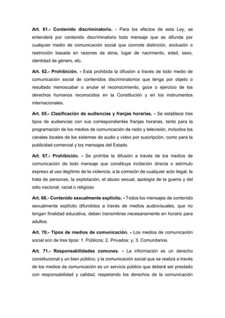 Art. 61.- Contenido discriminatorio. - Para los efectos de esta Ley, se
entenderá por contenido discriminatorio todo mensaje que se difunda por
cualquier medio de comunicación social que connote distinción, exclusión o
restricción basada en razones de etnia, lugar de nacimiento, edad, sexo,
identidad de género, etc.
Art. 62.- Prohibición. - Está prohibida la difusión a través de todo medio de
comunicación social de contenidos discriminatorios que tenga por objeto o
resultado menoscabar o anular el reconocimiento, goce o ejercicio de los
derechos humanos reconocidos en la Constitución y en los instrumentos
internacionales.
Art. 65.- Clasificación de audiencias y franjas horarias. - Se establece tres
tipos de audiencias con sus correspondientes franjas horarias, tanto para la
programación de los medios de comunicación de radio y televisión, incluidos los
canales locales de los sistemas de audio y video por suscripción, como para la
publicidad comercial y los mensajes del Estado.
Art. 67.- Prohibición. - Se prohíbe la difusión a través de los medios de
comunicación de todo mensaje que constituya incitación directa o estímulo
expreso al uso ilegítimo de la violencia, a la comisión de cualquier acto ilegal, la
trata de personas, la explotación, el abuso sexual, apología de la guerra y del
odio nacional, racial o religioso
Art. 68.- Contenido sexualmente explícito. - Todos los mensajes de contenido
sexualmente explícito difundidos a través de medios audiovisuales, que no
tengan finalidad educativa, deben transmitirse necesariamente en horario para
adultos.
Art. 70.- Tipos de medios de comunicación. - Los medios de comunicación
social son de tres tipos: 1. Públicos; 2. Privados; y, 3. Comunitarios.
Art. 71.- Responsabilidades comunes. - La información es un derecho
constitucional y un bien público; y la comunicación social que se realiza a través
de los medios de comunicación es un servicio público que deberá ser prestado
con responsabilidad y calidad, respetando los derechos de la comunicación
 