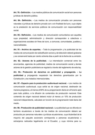 Art. 78.- Definición. - Los medios públicos de comunicación social son personas
jurídicas de derecho público.
Art. 84.- Definición. - Los medios de comunicación privados son personas
naturales o jurídicas de derecho privado con o sin finalidad de lucro, cuyo objeto
es la prestación de servicios públicos de comunicación con responsabilidad
social.
Art. 85.- Definición. - Los medios de comunicación comunitarios son aquellos
cuya propiedad, administración y dirección corresponden a colectivos u
organizaciones sociales sin fines de lucro, a comunas, comunidades, pueblos y
nacionalidades.
Art. 91.- Archivo de soportes. - Toda la programación y la publicidad de los
medios de comunicación de radiodifusión sonora y de televisión deberá grabarse
y se conservará hasta por ciento ochenta días a partir de la fecha de su emisión.
Art. 92.- Actores de la publicidad. - La interrelación comercial entre los
anunciantes, agencias de publicidad, medios de comunicación social y demás
actores de la gestión publicitaria se regulará a través del reglamento de esta ley.
Art. 94.- Protección de derechos en publicidad y propaganda. - La
publicidad y propaganda respetarán los derechos garantizados por la
Constitución y los tratados internacionales.
Art. 97.- Espacio para la producción audiovisual nacional. - Los medios de
comunicación audiovisual, cuya señal es de origen nacional, destinarán de
manera progresiva, al menos el 60% de su programación diaria en el horario apto
para todo público, a la difusión de contenidos de producción nacional. Este
contenido de origen nacional deberá incluir al menos un 10% de producción
nacional independiente, calculado en función de la programación total diaria del
medio.
Art. 98.- Producción de publicidad nacional.- La publicidad que se difunda en
territorio ecuatoriano a través de los medios de comunicación deberá ser
producida por personas naturales o jurídicas ecuatorianas, cuya titularidad de la
mayoría del paquete accionario corresponda a personas ecuatorianas o
extranjeros radicados legalmente en el Ecuador, y cuya nómina para su
 
