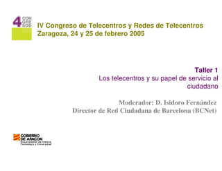 IV Congreso de Telecentros y Redes de Telecentros
Zaragoza, 24 y 25 de febrero 2005




                                                  Taller 1
                  Los telecentros y su papel de servicio al
                                               ciudadano

                         Moderador: D. Isidoro Fernández
          Director de Red Ciudadana de Barcelona (BCNet)
 