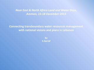 Near East & North Africa Land and Water Days,
Amman, 15-18 December 2013

Connecting transboundary water resources management
with national visions and plans in Lebanon
by
S.Sarraf

 