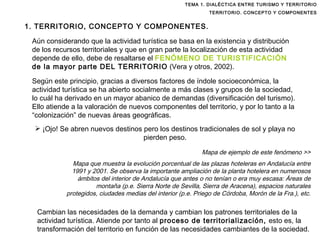 TEMA 1. DIALÉCTICA ENTRE TURISMO Y TERRITORIO TERRITORIO. CONCEPTO Y COMPONENTES Aún considerando que la actividad turística se basa en la existencia y distribución de los recursos territoriales y que en gran parte la localización de esta actividad depende de ello, debe de resaltarse el  FENÓMENO DE TURISTIFICACIÓN  de la mayor parte DEL TERRITORIO  (Vera y otros, 2002). Según este principio, gracias a diversos factores de índole socioeconómica, la actividad turística se ha abierto socialmente a más clases y grupos de la sociedad, lo cuál ha derivado en un mayor abanico de demandas (diversificación del turismo). Ello atiende a la valoración de nuevos componentes del territorio, y por lo tanto a la “colonización” de nuevas áreas geográficas.  Mapa de ejemplo de este fenómeno >> Mapa que muestra la evolución porcentual de las plazas hoteleras en Andalucía entre 1991 y 2001. Se observa la importante ampliación de la planta hotelera en numerosos ámbitos del interior de Andalucía que antes o no tenían o era muy escasa: Áreas de montaña (p.e. Sierra Norte de Sevilla, Sierra de Aracena), espacios naturales protegidos, ciudades medias del interior (p.e. Priego de Córdoba, Morón de la Fra.), etc. Cambian las necesidades de la demanda y cambian los patrones territoriales de la actividad turística. Atiende por tanto al  proceso de territorialización,  esto es, la transformación del territorio en función de las necesidades cambiantes de la sociedad. ¡Ojo! Se abren nuevos destinos pero los destinos tradicionales de sol y playa no pierden peso. 1. TERRITORIO, CONCEPTO Y COMPONENTES. 