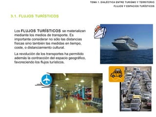 TEMA 1. DIALÉCTICA ENTRE TURISMO Y TERRITORIO FLUJOS Y ESPACIOS TURÍSTICOS Los  FLUJOS TURÍSTICOS  se materializan   mediante los medios de transporte. Es importante considerar no sólo las distancias físicas sino también las medidas en tiempo, coste, o distanciamiento cultural. La revolución de los transportes ha permitido además la contracción del espacio geográfico, favoreciendo los flujos turísticos. 3.1. FLUJOS TURÍSTICOS 