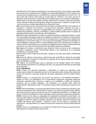 identificación de los impactos ambientales y los riesgos asociados a los trabajos a desarrollar,
las acciones que se realizarán para mitigarlos, la normatividad aplicable en esas materias y las
acciones que se realizarán para su cumplimiento. Cuando se especifique en el anexo “B1” o en
otro anexo del contrato, dicho plan de acción debe ser conforme a las guías que ahí se
estipulen y debe presentarse y desarrollarse en los plazos que en esos anexos se especifiquen.
 II.3. Cuando se tenga que entregar o solicitar información o reportes conforme al presente
 anexo, durante la ejecución del contrato, dirigirse al supervisor o residente, excepto en los
 casos en los que se indique algo diferente en el presente anexo.
II.4. Comunicar por escrito o personalmente a la máxima autoridad de PEP de la instalación, al
supervisor o residente del contrato, o al personal de seguridad industrial; los actos o
condiciones inseguras, anomalías o irregularidades que durante su permanencia dentro de
instalaciones petroleras, observe o identifique, cuando aquellas puedan poner en peligro la
integridad de las personas, el ambiente o las instalaciones.
II.5. Interrumpir y reprogramar sus tareas, sin que ello signifique ampliación del plazo, cuando
el servidor público de mayor rango de la instalación, el supervisor o residente o el personal de
seguridad industrial de PEP lo soliciten por el incumplimiento a cualquiera de las obligaciones
establecidas en el presente anexo “S” o por motivos de seguridad o protección ambiental, sin
responsabilidad o cargo para PEP y en el entendido de que sólo se permitirá que se realicen o
reinicien dichas tareas hasta que se cumplan las obligaciones que motivan la interrupción de
las mismas, o se restauren las condiciones de seguridad o protección ambiental.
II.6. Reparar los daños o afectaciones que ocasionen dentro y fuera de las instalaciones
petroleras, cumpliendo con la normatividad vigente o las indicaciones de la autoridad
competente, sin cargo para PEP.
II.7. No fumar en las instalaciones petroleras, excepto en las áreas autorizadas y delimitadas
para ese fin.
II.8. Acatar las órdenes, instrucciones e indicaciones que emita PEP en materia de seguridad,
salud ocupacional y protección ambiental, sin perjuicio de las demás disposiciones legales
que está obligado a cumplir.
II.9. Aplicar sus procedimientos para la ejecución de los trabajos objeto del contrato,
sometiéndolos previamente a la validación de PEP y a la autorización del representante legal
de la compañía.
II.10. Capacitación
II.10.1. Contar con personal capacitado y adiestrado, en materia de seguridad, salud
ocupacional y protección ambiental, acorde con la naturaleza de los trabajos que realice por
motivo del contrato, y presentar evidencias de dicha capacitación antes de realizar dichos
trabajos.
II.10.2. Orientar a su personal que por primera vez ingresa a una instalación petrolera o
aborda un barco o un helicóptero; en lo concerniente a equipo de seguridad, protección
ambiental, seguridad física, conducta y registro en la instalación o medio de transporte,
productos que no pueden ingresarse a la instalación y en general, sobre todos los
requerimientos del presente anexo “S” que deba conocer dicho personal para cumplir con el
mismo.
II.10.3. Dar las facilidades a su personal que labora dentro de las instalaciones petroleras, para
que sean instruidos por PEP, cuando éste lo requiera, en lo relativo al presente anexo, pláticas
para el personal que ingresa por primera vez a las instalaciones petroleras o a cualquier otro
tema en materia de trabajos con riesgo, seguridad, salud ocupacional y protección ambiental.
II.10.4. Contar con los planes y programas de capacitación previamente presentados a la
Secretaría del Trabajo y Previsión Social (STPS) o aprobados por la misma, para capacitar a sus
trabajadores sobre los riesgos de trabajo inherentes a sus labores motivo del contrato y las
medidas preventivas para evitarlos. Asimismo contar con los planes y programas de
capacitación correspondientes en materia de protección ambiental, durante el desarrollo del
contrato.
II.10.5. Instruir a sus trabajadores en lo relativo al manejo de los residuos que genere por el
desempeño de sus labores motivo del contrato.




                                                                                                     23/39
 