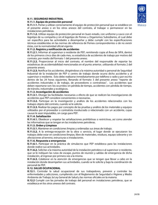 II.11. SEGURIDAD INDUSTRIAL
II.11.1. Equipo de protección personal
II.11.1.1. Portar y utilizar correctamente el equipo de protección personal que se establece en
el presente anexo o en los otros anexos del contrato, al trabajar o permanecer en las
instalaciones petroleras.
II.11.1.2. Utilizar equipo de protección personal en buen estado, con uniforme y casco con el
logotipo de su compañía y sin el logotipo de Pemex u Organismos Subsidiarios, el cual debe
ser específico para las actividades a desempeñar y debe cumplir con las especificaciones
técnicas establecidas en las normas de referencia de Pemex correspondientes o de no existir
éstas, con la normatividad oficial vigente.
II.11.2. Registro y notificación de accidentes
II.11.2.1. Informar al supervisor o residente de PEP, remitiendo copia al Área de SIPA, dentro
de los primeros cinco días de cada mes, su estadística de accidentes de trabajo por motivo del
contrato, por medio del formato 1 del presente anexo.
II.11.2.2. Proporcionar al inicio del contrato, el nombre del responsable de reportar las
estadísticas de accidentabilidad mencionadas en el punto anterior, utilizando el formato 2 del
presente anexo.
II.11.2.3. Notificar los accidentes, dirigiéndose a la máxima autoridad o personal de Seguridad
Industrial de la instalación de PEP o centro de trabajo donde ocurra dicho accidente y al
supervisor o residente. Esto debe realizarse inmediatamente por teléfono o radio y por escrito
dentro de las 24 horas siguientes, llenando el formato 3 del presente anexo “reporte de
accidentes industriales o de trabajo, de proveedores o contratistas”. Los accidentes que
deben reportarse son: los ocurridos sin pérdida de tiempo, accidentes con pérdida de tiempo,
de tránsito, industriales y ecológicos.
II.11.3. Investigación de accidentes
II.11.3.1. Otorgar las facilidades necesarias a efecto de que se realicen las investigaciones de
accidentes que PEP considere convenientes o necesarias.
II.11.3.2. Participar en la investigación y análisis de los accidentes relacionados con los
trabajos objeto del contrato, cuando se le solicite.
II.11.3.3. Realizar los pagos por concepto de las pruebas y análisis de los materiales y equipos
utilizados por el proveedor o contratista involucrado o relacionado con un accidente, cuyas
causas le sean imputables, sin cargo para PEP.
II.11.4. Señalización
II.11.4.1. Obedecer y respetar las señalizaciones prohibitivas o restrictivas, así como atender
las informativas que se tengan en las instalaciones petroleras.
II.11.5. Orden y Limpieza
II.11.5.1. Mantener en condiciones limpias y ordenadas sus áreas de trabajo.
II.11.5.2. A la entrega-recepción de la obra o servicio, el lugar donde se ejecutaron los
trabajos debe estar en condiciones limpias, libre de materiales, residuos, equipo sobrante y sin
afectaciones al terreno, estructuras o instalaciones.
II.11.6. Respuesta a emergencias
II.11.6.1. Participar en la práctica de simulacros que PEP establezca para las instalaciones
donde realice sus actividades.
II.11.6.2. Solicitar a la máxima autoridad de la instalación petrolera o al supervisor o residente,
que se le indiquen las rutas de escape, puntos de reunión y salidas de emergencia de dicha
instalación, al ingresar por primera vez a la misma.
II.11.6.3. Colaborar en la atención de emergencias que se tengan que llevar a cabo en la
instalación donde desempeñen sus actividades, cuando se le solicite y bajo la coordinación de
personal de PEP.
II.12. SALUD OCUPACIONAL
II.12.1. Controlar la salud ocupacional de sus trabajadores, prevenir y controlar las
enfermedades y adicciones, cumpliendo con el Reglamento de Seguridad e Higiene y Medio
Ambiente de Trabajo, la Ley General de Salud y las normas oficiales en la materia.
II.12.2 Cumplir con las jornadas de trabajo del personal en instalaciones petroleras, que se
establezca en los otros anexos del contrato.



                                                                                                      24/39
 