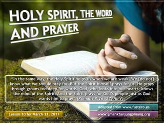 Lesson 10 for March 11, 2017
Adapted from www.fustero.es
www.gmahktanjungpinang.org
“In the same way, the Holy Spirit helps us when we are weak. We [do not]
know what we should pray for. But the Spirit himself prays for us. He prays
through groans too deep for words. God, who looks into our hearts, knows
the mind of the Spirit. And the Spirit prays for God’s people just as God
wants him to pray” (Romans 8:26, 27, NIrV).
 
