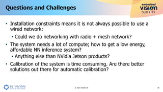 • Installation constraints means it is not always possible to use a
wired network:
• Could we do networking with radio + mesh network?
• The system needs a lot of compute; how to get a low energy,
affordable NN inference system?
• Anything else than NVidia Jetson products?
• Calibration of the system is time consuming. Are there better
solutions out there for automatic calibration?
Questions and Challenges
18
© 2023 Invision AI
 