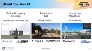 About Invision AI
3
© 2023 Invision AI
Intersection
Monitoring
Vehicle Occupancy
Detection
Hazard Detection
High-performance Road-side only
Autonomous
Rail
Obstacle Detection
 