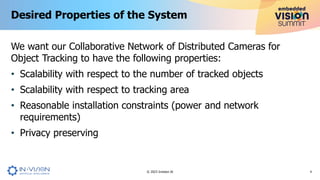We want our Collaborative Network of Distributed Cameras for
Object Tracking to have the following properties:
• Scalability with respect to the number of tracked objects
• Scalability with respect to tracking area
• Reasonable installation constraints (power and network
requirements)
• Privacy preserving
Desired Properties of the System
4
© 2023 Invision AI
 