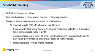 • Self-attention architecture
• Balanced parameters w/ vision encoder + language model
• Images + video tokens concatenated to text tokens
• 2K context length (CL) of LM model insufficient.
• Increased to 16K using Rotary Positional Embedding (RoPE) + trained on
long-context data (base = 273K)
• Token compression (pixel shuffle) used to fit more tokens into CL (r=2).
Can harm performance of granular tasks at higher ratios.
• Image splitting + video frame resizing
© 2025 Hugging Face
SmolVLM: Training
11
 