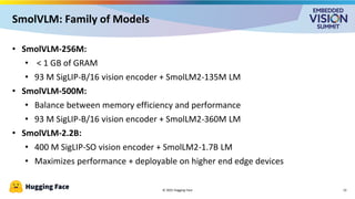 © 2025 Hugging Face
SmolVLM: Family of Models
13
• SmolVLM-256M:
• < 1 GB of GRAM
• 93 M SigLIP-B/16 vision encoder + SmolLM2-135M LM
• SmolVLM-500M:
• Balance between memory efficiency and performance
• 93 M SigLIP-B/16 vision encoder + SmolLM2-360M LM
• SmolVLM-2.2B:
• 400 M SigLIP-SO vision encoder + SmolLM2-1.7B LM
• Maximizes performance + deployable on higher end edge devices
 