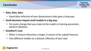 © 2025 Hugging Face
Conclusion
17
• Data, data, data:
• Good data reflective of your downstream tasks goes a long way
• Small decisions impact small models in a big way:
• For every change that you make to the model or training parameter,
perform ablations
• Goodhart’s Law:
• When a measure becomes a target, it ceases to be a good measure
• Test different models on a dataset reflective of your task
 
