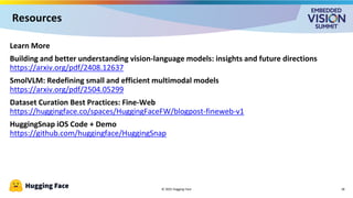 © 2025 Hugging Face
Learn More
Building and better understanding vision-language models: insights and future directions
https://arxiv.org/pdf/2408.12637
SmolVLM: Redefining small and efficient multimodal models
https://arxiv.org/pdf/2504.05299
Dataset Curation Best Practices: Fine-Web
https://huggingface.co/spaces/HuggingFaceFW/blogpost-fineweb-v1
HuggingSnap iOS Code + Demo
https://github.com/huggingface/HuggingSnap
18
Resources
 
