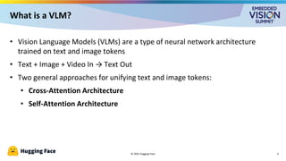 © 2025 Hugging Face
What is a VLM?
• Vision Language Models (VLMs) are a type of neural network architecture
trained on text and image tokens
• Text + Image + Video In → Text Out
• Two general approaches for unifying text and image tokens:
• Cross-Attention Architecture
• Self-Attention Architecture
4
 