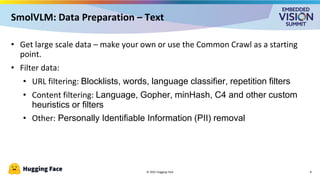 • Get large scale data – make your own or use the Common Crawl as a starting
point.
• Filter data:
• URL filtering: Blocklists, words, language classifier, repetition filters
• Content filtering: Language, Gopher, minHash, C4 and other custom
heuristics or filters
• Other: Personally Identifiable Information (PII) removal
© 2025 Hugging Face
SmolVLM: Data Preparation – Text
8
 