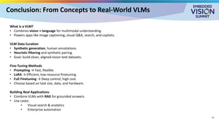 Conclusion: From Concepts to Real-World VLMs
What is a VLM?
• Combines vision + language for multimodal understanding.
• Powers apps like image captioning, visual Q&A, search, and copilots.
VLM Data Curation
• Synthetic generation, human annotations.
• Heuristic filtering and synthetic pairing.
• Goal: build clean, aligned vision-text datasets.
Fine-Tuning Methods
• Prompting → Fast, flexible.
• LoRA → Efficient, low-resource finetuning.
• Full Finetuning → Deep control, high cost.
• Choose based on task size, data, and hardware.
Building Real Applications
• Combine VLMs with RAG for grounded answers.
• Use cases:
• Visual search & analytics
• Enterprise automation
19
 