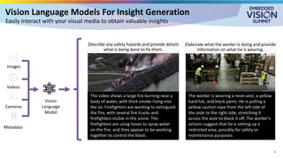 Vision Language Models For Insight Generation
Easily interact with your visual media to obtain valuable insights
Vision
Language
Model
Images
Videos
Metadata
Cameras
The worker is wearing a neon vest, a yellow
hard hat, and black pants. He is pulling a
yellow caution tape from the left side of
the aisle to the right side, stretching it
across the aisle to block it off. The worker's
actions suggest that he is setting up a
restricted area, possibly for safety or
maintenance purposes.
Elaborate what the worker is doing and provide
information on what he is wearing.
Describe any safety hazards and provide details
what is being done to fix them.
The video shows a large fire burning near a
body of water, with thick smoke rising into
the air. Firefighters are working to extinguish
the fire, with several fire trucks and
firefighters visible in the scene. The
firefighters are using hoses to spray water
on the fire, and they appear to be working
together to control the blaze.
4
 