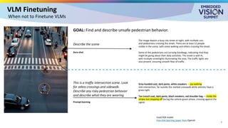 VLM Finetuning
7
When not to Finetune VLMs
Grey hooded coat, dark pants, white sneakers — jay-walking
mid-intersection, far outside the marked crosswalk while vehicles have a
green light.
Tan trench coat, dark pants, black sneakers, red shoulder bag — inside the
stripes but stepping off during the vehicle-green phase, crossing against the
signal.
Used XXX model
Few shot learning paper from OpenAI
The image depicts a busy city street at night, with multiple cars
and pedestrians crossing the street. There are at least 12 people
visible in the scene, with some walking and others crossing the street.
Some of the pedestrians are carrying handbags, indicating that they
might be going about their daily activities. The street is well-lit,
with multiple streetlights illuminating the area. The traffic lights are
also present, ensuring smooth flow of traffic.
Describe the scene
This is a traffic intersection scene. Look
for zebra crossings and sidewalk.
Describe any risky pedestrian behavior
and describe what they are wearing.
Prompt learning
Zero-shot
GOAL: Find and describe unsafe pedestrian behavior.
 