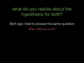 what do you realise about the
hypothesis for both?
Both egs. tried to answer the same question
Why is Mr Luo so fat?
 