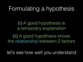(i) A good hypothesis is  
a temporary explanation
(ii) A good hypothesis shows
the relationship between 2 factors
Formulating a hypothesis
let’s see how well you understand
 