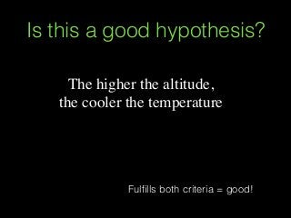 The higher the altitude,
the cooler the temperature
Is this a good hypothesis?
Fulﬁlls both criteria = good!
 