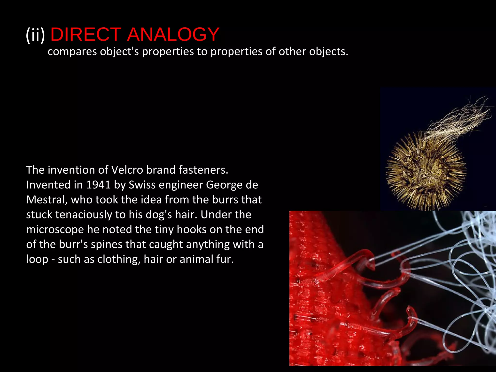 (ii) DIRECT ANALOGY
compares object's properties to properties of other objects.
The invention of Velcro brand fasteners.
Invented in 1941 by Swiss engineer George de
Mestral, who took the idea from the burrs that
stuck tenaciously to his dog's hair. Under the
microscope he noted the tiny hooks on the end
of the burr's spines that caught anything with a
loop - such as clothing, hair or animal fur.
 