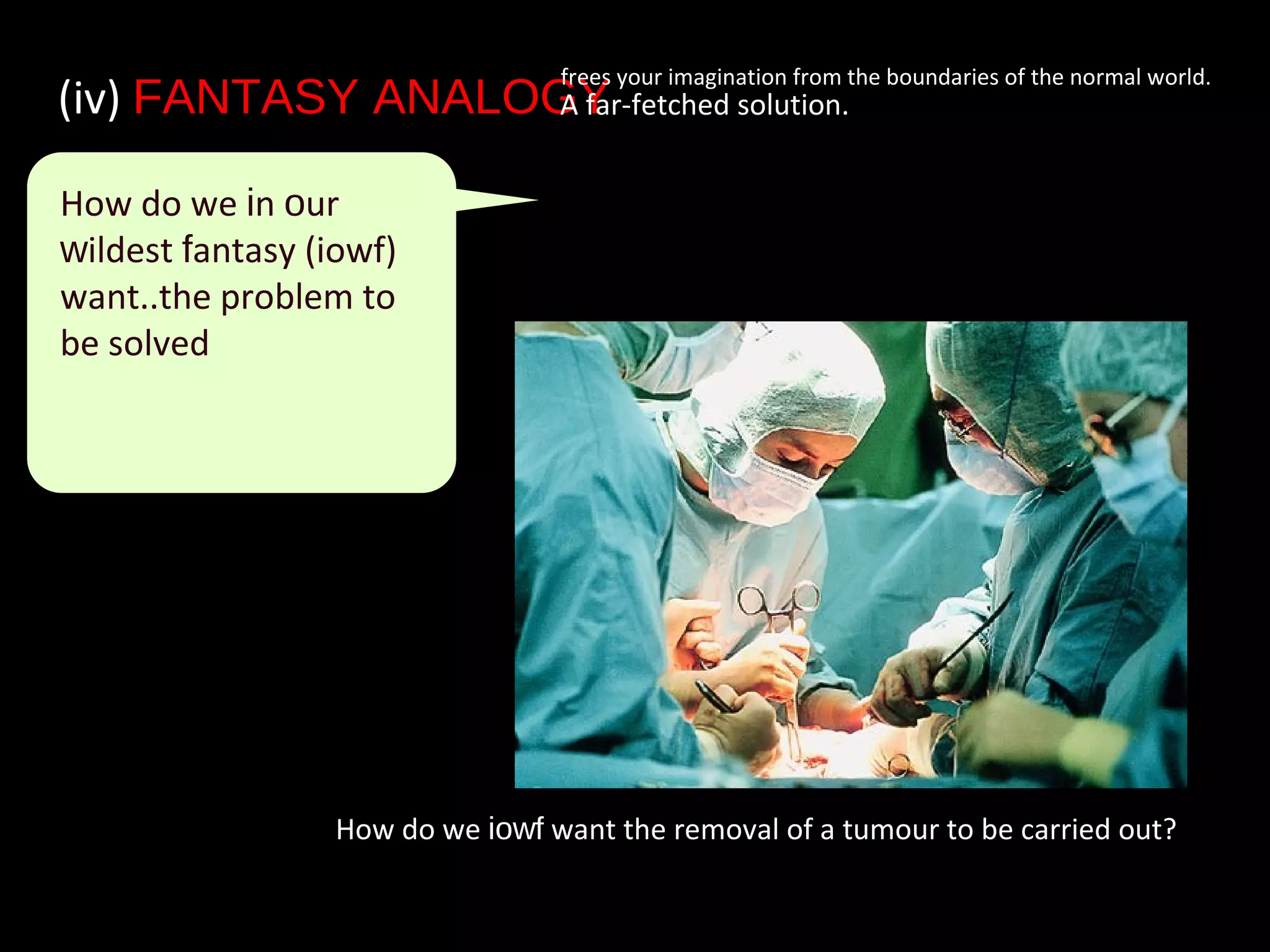 How do we iowf want the removal of a tumour to be carried out?
(iv) FANTASY ANALOGY• A far-fetched solution.
frees your imagination from the boundaries of the normal world.
How do we in our
wildest fantasy (iowf)
want..the problem to
be solved
 